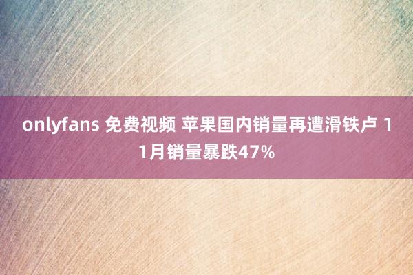 onlyfans 免费视频 苹果国内销量再遭滑铁卢 11月销量暴跌47%