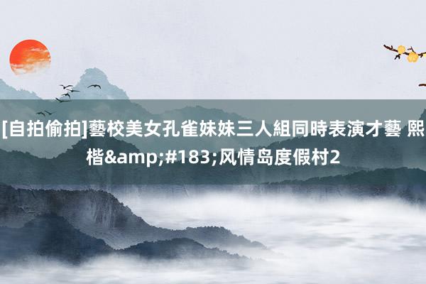 [自拍偷拍]藝校美女孔雀妹妹三人組同時表演才藝 熙楷&#183;风情岛度假村2