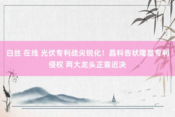 白丝 在线 光伏专利战尖锐化！晶科告状隆基专利侵权 两大龙头正靠近决
