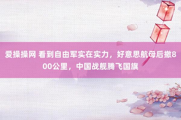 爱操操网 看到自由军实在实力，好意思航母后撤800公里，中国战舰腾飞国旗