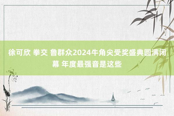 徐可欣 拳交 鲁群众2024牛角尖受奖盛典圆满闭幕 年度最强音是这些