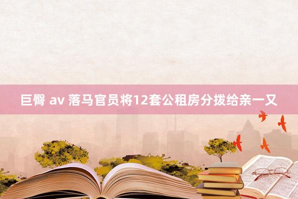 巨臀 av 落马官员将12套公租房分拨给亲一又