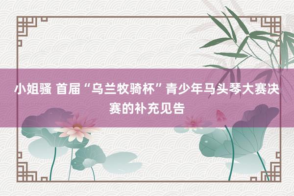 小姐骚 首届“乌兰牧骑杯”青少年马头琴大赛决赛的补充见告