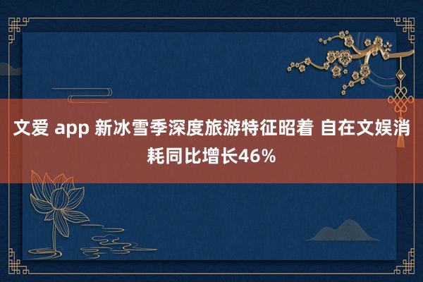 文爱 app 新冰雪季深度旅游特征昭着 自在文娱消耗同比增长46%