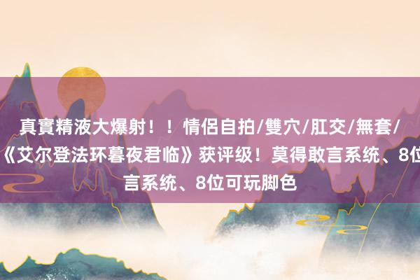 真實精液大爆射！！情侶自拍/雙穴/肛交/無套/大量噴精 《艾尔登法环暮夜君临》获评级！莫得敢言系统、8位可玩脚色
