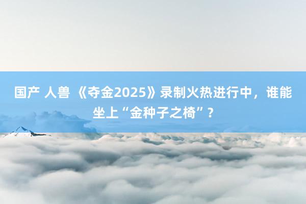 国产 人兽 《夺金2025》录制火热进行中，谁能坐上“金种子之椅”？