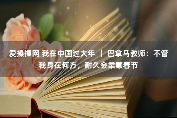 爱操操网 我在中国过大年 ｜ 巴拿马教师：不管我身在何方，耐久会柔顺春节