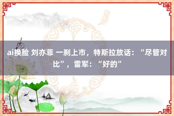 ai换脸 刘亦菲 一刹上市，特斯拉放话：“尽管对比”，雷军：“好的”