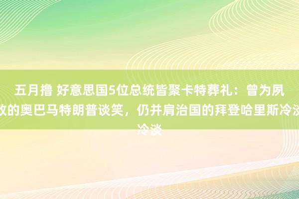 五月撸 好意思国5位总统皆聚卡特葬礼：曾为夙敌的奥巴马特朗普谈笑，仍并肩治国的拜登哈里斯冷淡