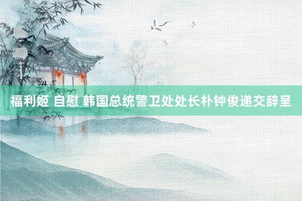 福利姬 自慰 韩国总统警卫处处长朴钟俊递交辞呈