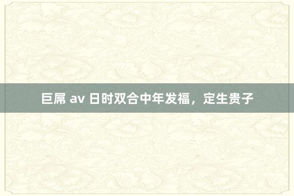 巨屌 av 日时双合中年发福，定生贵子