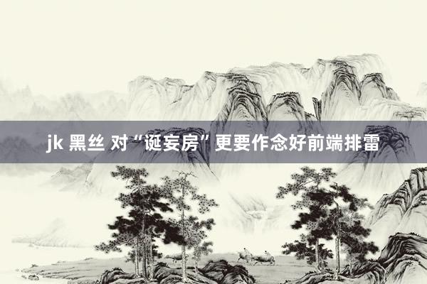 jk 黑丝 对“诞妄房”更要作念好前端排雷
