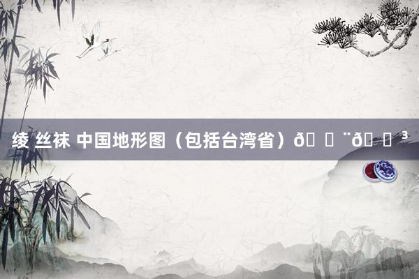 绫 丝袜 中国地形图（包括台湾省）🇨🇳