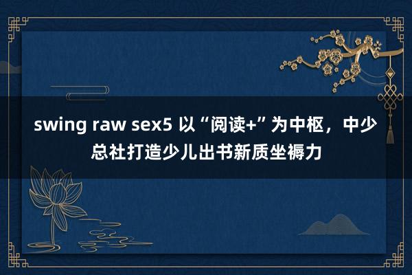 swing raw sex5 以“阅读+”为中枢，中少总社打造少儿出书新质坐褥力