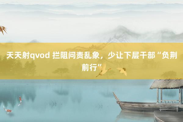 天天射qvod 拦阻问责乱象，少让下层干部“负荆前行”