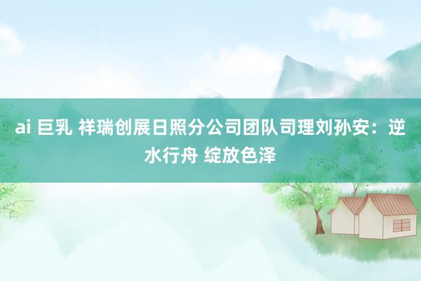 ai 巨乳 祥瑞创展日照分公司团队司理刘孙安：逆水行舟 绽放色泽