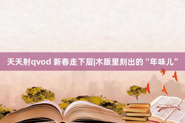 天天射qvod 新春走下层|木版里刻出的“年味儿”