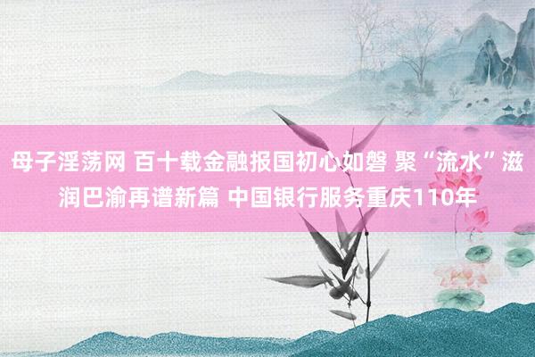 母子淫荡网 百十载金融报国初心如磐 聚“流水”滋润巴渝再谱新篇 中国银行服务重庆110年
