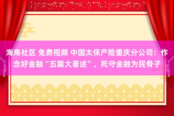 海角社区 免费视频 中国太保产险重庆分公司：作念好金融“五篇大著述”，死守金融为民骨子