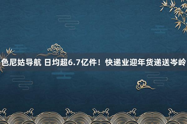 色尼姑导航 日均超6.7亿件！快递业迎年货递送岑岭