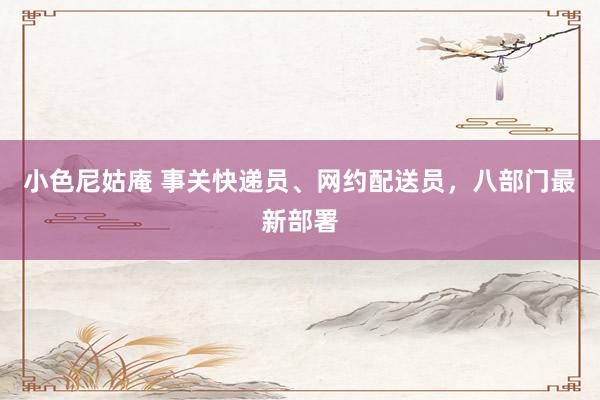 小色尼姑庵 事关快递员、网约配送员，八部门最新部署