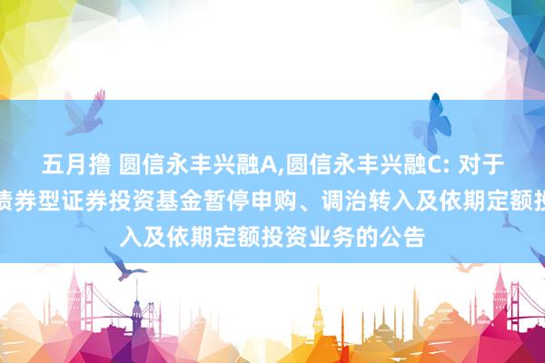 五月撸 圆信永丰兴融A，圆信永丰兴融C: 对于圆信永丰兴融债券型证券投资基金暂停申购、调治转入及依期定额投资业务的公告