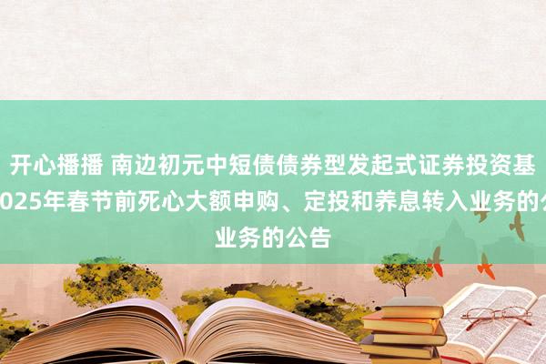 开心播播 南边初元中短债债券型发起式证券投资基金2025年春节前死心大额申购、定投和养息转入业务的公告