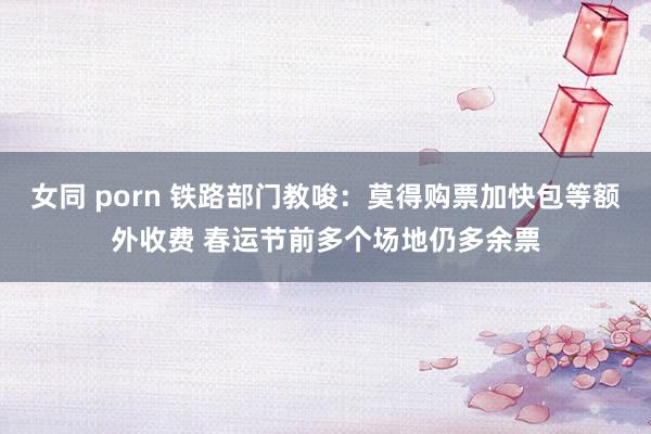 女同 porn 铁路部门教唆：莫得购票加快包等额外收费 春运节前多个场地仍多余票