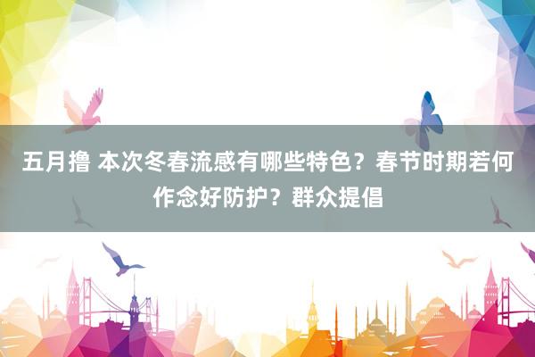五月撸 本次冬春流感有哪些特色？春节时期若何作念好防护？群众提倡