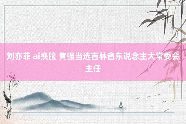 刘亦菲 ai换脸 黄强当选吉林省东说念主大常委会主任