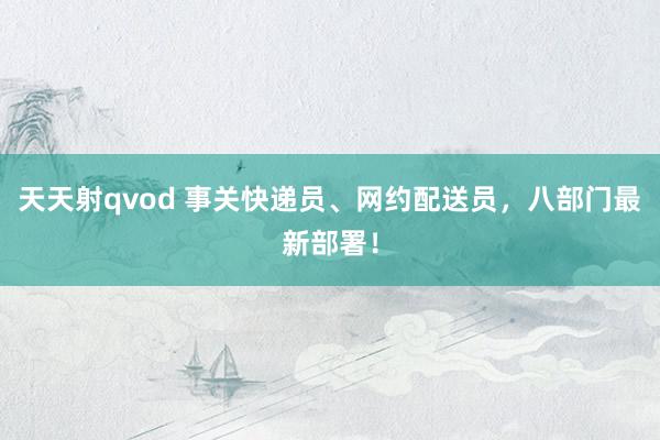 天天射qvod 事关快递员、网约配送员，八部门最新部署！