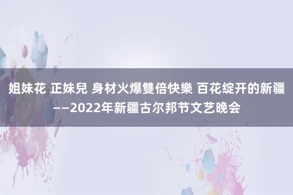 姐妹花 正妹兒 身材火爆雙倍快樂 百花绽开的新疆——2022年新疆古尔邦节文艺晚会