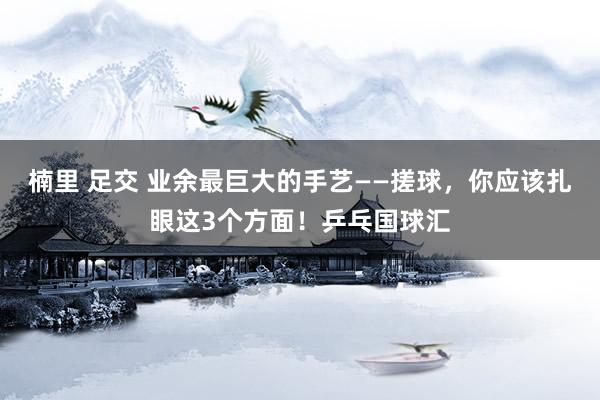 楠里 足交 业余最巨大的手艺——搓球，你应该扎眼这3个方面！乒乓国球汇