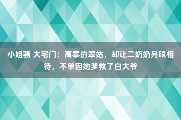 小姐骚 大宅门：高攀的翠姑，却让二奶奶另眼相待，不单因她爹救了白大爷