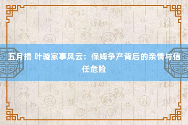 五月撸 叶璇家事风云：保姆争产背后的亲情与信任危险