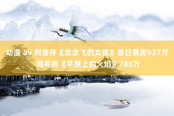 动漫 av 刘浩存《念念飞的女孩》首日票房927万 周冬雨《平原上的火焰》788万