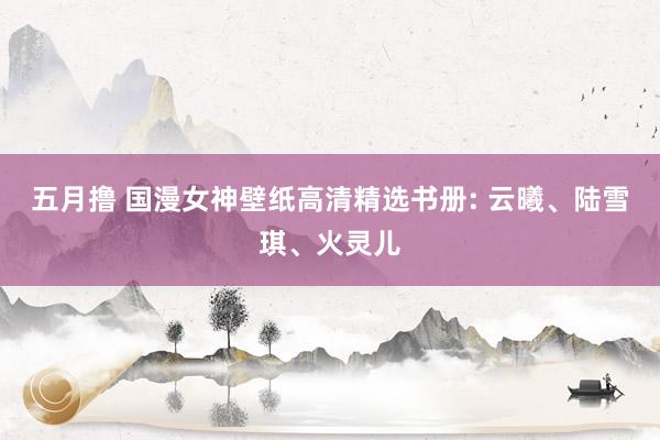 五月撸 国漫女神壁纸高清精选书册: 云曦、陆雪琪、火灵儿