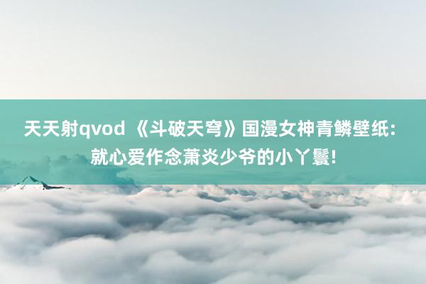 天天射qvod 《斗破天穹》国漫女神青鳞壁纸: 就心爱作念萧炎少爷的小丫鬟!