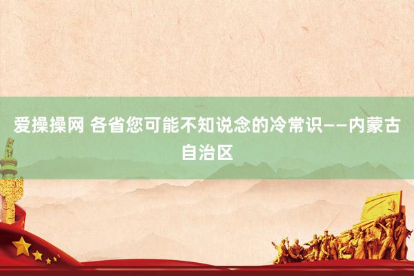 爱操操网 各省您可能不知说念的冷常识——内蒙古自治区