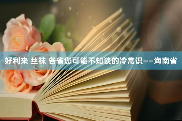 好利来 丝袜 各省您可能不知谈的冷常识——海南省