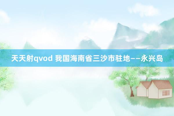 天天射qvod 我国海南省三沙市驻地——永兴岛