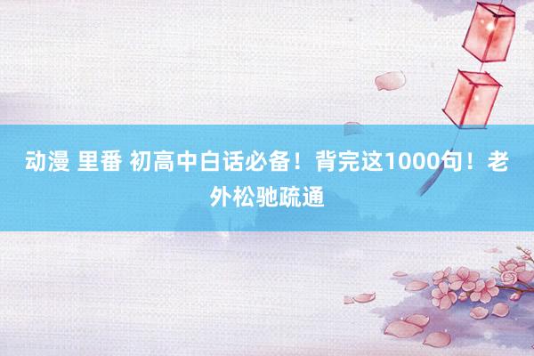 动漫 里番 初高中白话必备！背完这1000句！老外松驰疏通