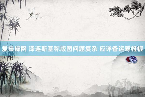 爱操操网 泽连斯基称版图问题复杂 应详备运筹帷幄