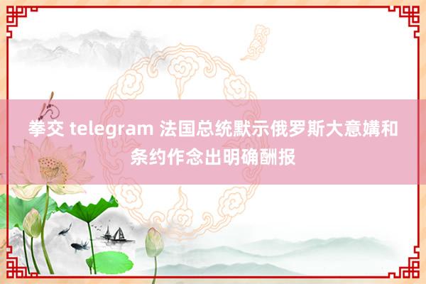 拳交 telegram 法国总统默示俄罗斯大意媾和条约作念出明确酬报