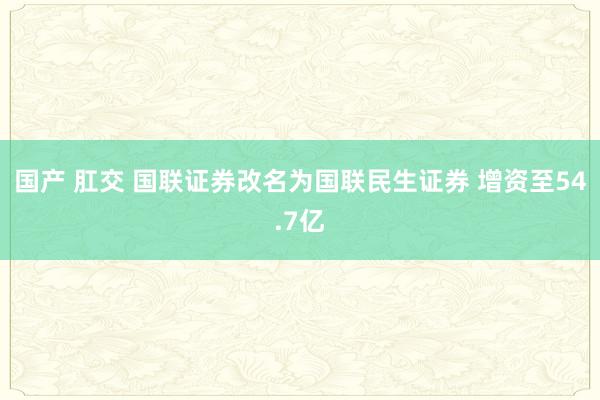 国产 肛交 国联证券改名为国联民生证券 增资至54.7亿