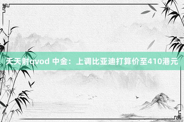 天天射qvod 中金：上调比亚迪打算价至410港元