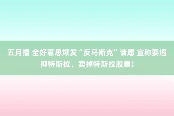 五月撸 全好意思爆发“反马斯克”请愿 宣称要遏抑特斯拉、卖掉特斯拉股票！
