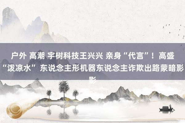 户外 高潮 宇树科技王兴兴 亲身“代言”！高盛“泼凉水” 东说念主形机器东说念主诈欺出路蒙暗影