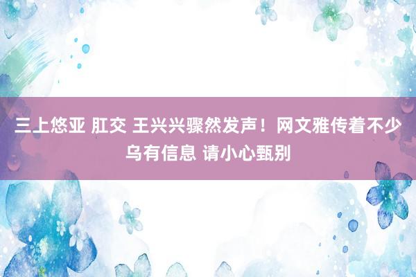 三上悠亚 肛交 王兴兴骤然发声！网文雅传着不少乌有信息 请小心甄别