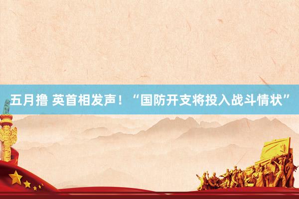 五月撸 英首相发声！“国防开支将投入战斗情状”